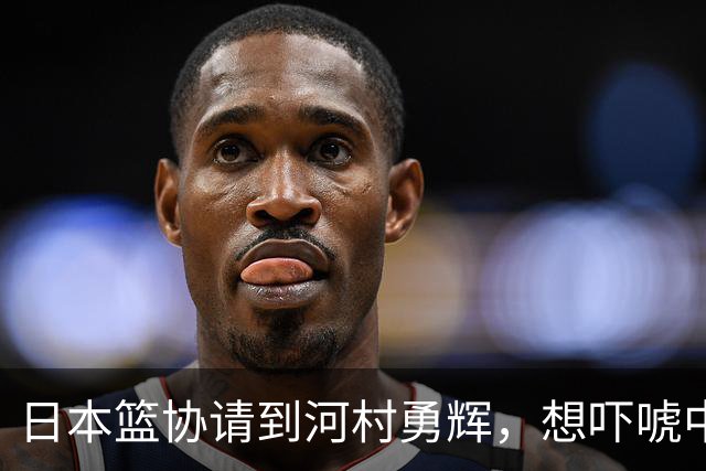 日本篮协请到河村勇辉，想吓唬中国男篮，但我们已经不怕了